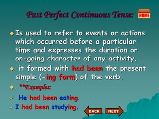 Past Perfect Continuous Tense:
 Is used to refer to events or actions
which occurred before a particular
time and expresses the duration or
on-going character of any activity.
 it formed with had been the present
simple (-ing form) of the verb.
 **Examples:
 He had been eating.
 I had been studying.
NEXT
BACK
 