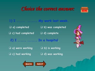 Choice the correct answer:
1) I ...... ....... My work last week.
 a) completed  b) was completed
 c) had completed  d) complete
2) I ...... ....... In a hospital.
 a) were working  b) is working
 c) had working  d) was working
NEXT
BACK
 