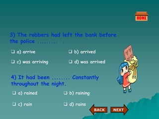 3) The robbers had left the bank before
the police ......... .
 a) arrive
 c) was arriving
 b) arrived
 d) was arrived
4) It had been ........ Constantly
throughout the night.
 a) rained  b) raining
 c) rain  d) rains
NEXT
BACK
 