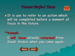 Future Perfect Tense
 It is use to refer to an action which
will be completed before a moment of
focus in the future.
**Example:
 I will have already returned from
Saudi Arabia when you come again.
NEXT
BACK
 