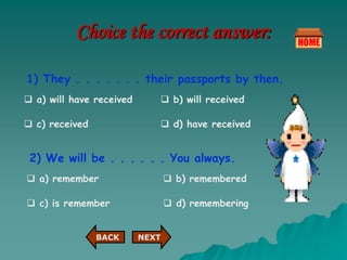 Choice the correct answer:
1) They . . . . . . . their passports by then.
 a) will have received  b) will received
 c) received  d) have received
2) We will be . . . . . . You always.
 a) remember  b) remembered
 d) remembering
 c) is remember
NEXT
BACK
 