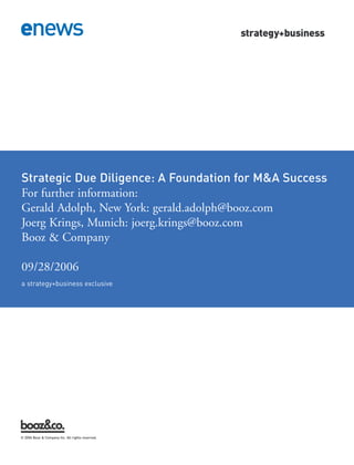 Strategic Due Diligence: A Foundation for M&A Success




a strategy+business exclusive
For further information:
Gerald Adolph, New York: gerald.adolph@booz.com
Joerg Krings, Munich: joerg.krings@booz.com
Booz & Company

09/28/2006




© 2006 Booz & Company Inc. All rights reserved.
 