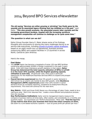 ` 

2014 Beyond BPO Services eNewsletter 
The old saying “Services are either growing or shrinking” has finally gone by the
wayside and its associated legacy thinking that has inhibited us in the past.” said
Meier. “This slow growth economy, the associated anemic labor markets and the
increasing government burdens, coupled with the increasing workforce
management complexities will continue to challenge us for quite some time.”
The question is what can we do?
Ephor Group Founder Garry E. Meier shares some of his findings,
thoughts and conclusions to solving the many challenges facing us as
service side executives, including growth & growth capital strategies,
based on an eight month tour of operational, business process
outsourcing (BPO) and support facilities in 13 countries in across
North, Central & Latin America.
Here’s the recap.
Fast Stats:

 The LATAM region has become a receptacle of some 120 new BPO facilities
comprising approximately $350M in foreign investment in the past 2 years
alone. Even with these impressive growth statistics in that region, Ephor
Group has determined the total capacity utilization of BPOs in LATAM
is in the lower 25% quartile, while the English speaking capacity
utilization is even less. Of particular note, there exist a particular
opportunity for the Healthcare Business Services BPO’s to expand and prosper
in LATAM.
 Payroll Services experienced less than 5% growth in sector demand in
2013 driven by an anemic job market & slow GDP growth; while Workforce
Management (WFM) experienced greater than 25% Growth in sector
demand driven by increased reporting, compliance & employment lifecycle
requirements. This trend will continue for the near-term.

Key Metric: COGS and Gross Profit Margin as a Percentage of Labor Costs, needs to be a

real focus area. Don’t hire resumes first… create a more efficient and productive process…
then the resumes.
Key Performance Indicators: Ephor and its management teams measure the
company’s business metrics at times daily, often weekly, and consistently on a monthly and
quarterly bases. Our businesses are “Perform Businesses”. Meier said. “Find the top 8 to
12 key metrics that drive your business then focus the entire company on them.
Get down to a unit-based economic systems — such as gross profit per person per hour."

 