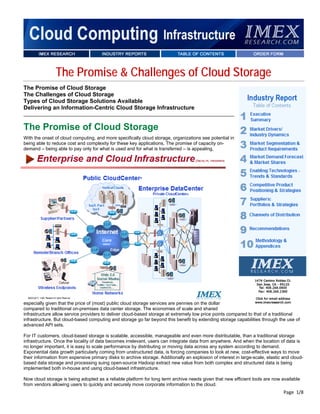 The Promise & Challenges of Cloud Storage
The Promise of Cloud Storage
The Challenges of Cloud Storage
Types of Cloud Storage Solutions Available
Delivering an Information-Centric Cloud Storage Infrastructure


The Promise of Cloud Storage
With the onset of cloud computing, and more specifically cloud storage, organizations see potential in
being able to reduce cost and complexity for these key applications. The promise of capacity on-
demand – being able to pay only for what is used and for what is transferred – is appealing,




especially given that the price of (most) public cloud storage services are pennies on the dollar
compared to traditional on-premises data center storage. The economies of scale and shared
infrastructure allow service providers to deliver cloud-based storage at extremely low price points compared to that of a traditional
infrastructure. But cloud-based computing and storage go far beyond this benefit by extending storage capabilities through the use of
advanced API sets.

For IT customers, cloud-based storage is scalable, accessible, manageable and even more distributable, than a traditional storage
infrastructure. Once the locality of data becomes irrelevant, users can integrate data from anywhere. And when the location of data is
no longer important, it is easy to scale performance by distributing or moving data across any system according to demand.
Exponential data growth particularly coming from unstructured data, is forcing companies to look at new, cost-effective ways to move
their information from expensive primary disks to archive storage. Additionally an explosion of interest in large-scale, elastic and cloud-
based data storage and processing suing open-source Hadoop extract new value from both complex and structured data is being
implemented both in-house and using cloud-based infrastructure.

Now cloud storage is being adopted as a reliable platform for long term archive needs given that new efficient tools are now available
from vendors allowing users to quickly and securely move corporate information to the cloud.
                                                                                                                                 Page  1/8 
 