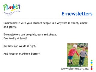 E-newsletters Communicate with your Plunket people in a way that is direct, simple and grows. E-newsletters can be quick, easy and cheap. Eventually at least! But how can we do it right? And keep on making it better? 