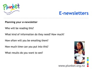 E-newsletters Planning your e-newsletter Who will be reading this? What kind of information do they need? How much? How often will you be emailing them? How much time can you put into this? What results do you want to see? 