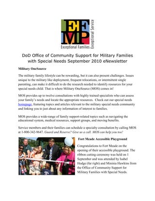 DoD Office of Community Support for Military Families
    with Special Needs September 2010 eNewsletter
Military OneSource

The military family lifestyle can be rewarding, but it can also present challenges. Issues
unique to the military like deployment, frequent relocations, or intermittent single
parenting, can make it difficult to do the research needed to identify resources for your
special needs child. That is where Military OneSource (MOS) comes in!

MOS provides up to twelve consultations with highly trained specialists who can assess
your family’s needs and locate the appropriate resources. Check out our special needs
homepage, featuring topics and articles relevant to the military special needs community
and linking you to just about any information of interest to families.

MOS provides a wide-range of family support-related topics such as navigating the
educational system, medical resources, support groups, and moving benefits.

Service members and their families can schedule a specialty consultation by calling MOS
at 1-800-342-9647. Guard and Reserve? Give us a call. MOS can help you too!

                                              Fort Meade Accessible Playground

                                              Congratulations to Fort Meade on the
                                              opening of their accessible playground. The
                                              ribbon cutting ceremony was held on 1
                                              September and was attended by Isabel
                                              Hodge (far right) and Mininia Hawkins from
                                              the Office of Community Support for
                                              Military Families with Special Needs.
 