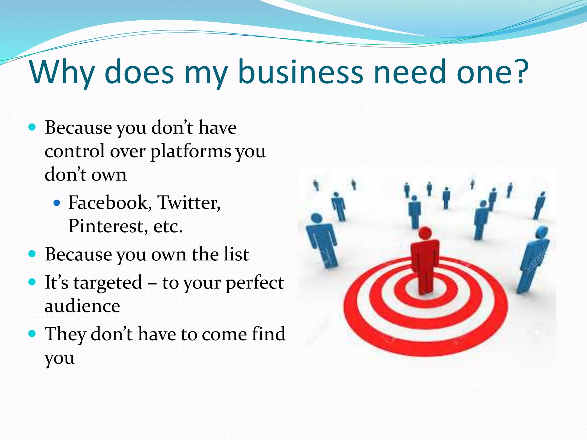 Why does my business need one?
 Because you don’t have
control over platforms you
don’t own
 Facebook, Twitter,
Pinterest, etc.
 Because you own the list
 It’s targeted – to your perfect
audience
 They don’t have to come find
you
 