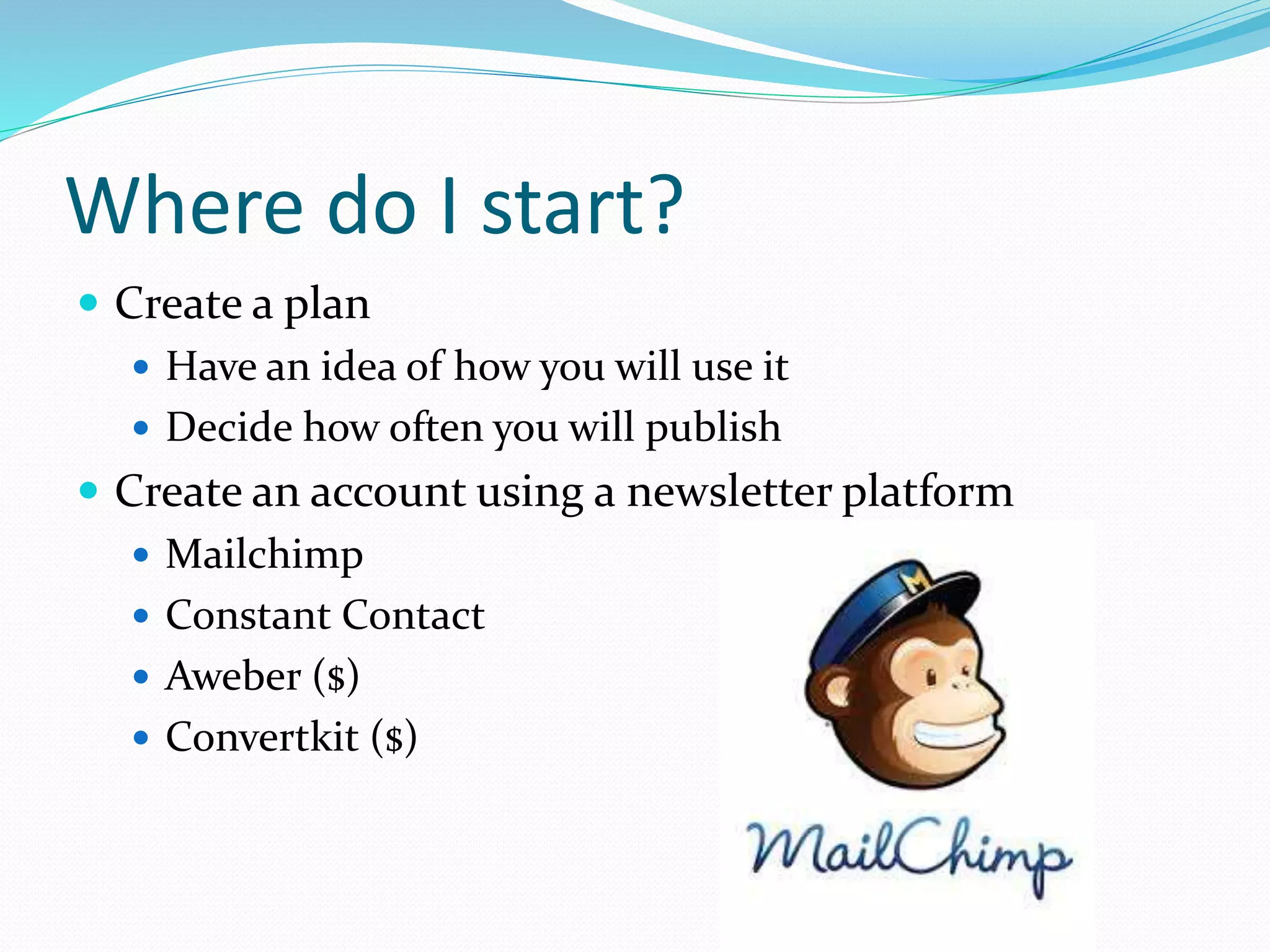 Where do I start?
 Create a plan
 Have an idea of how you will use it
 Decide how often you will publish
 Create an account using a newsletter platform
 Mailchimp
 Constant Contact
 Aweber ($)
 Convertkit ($)
 