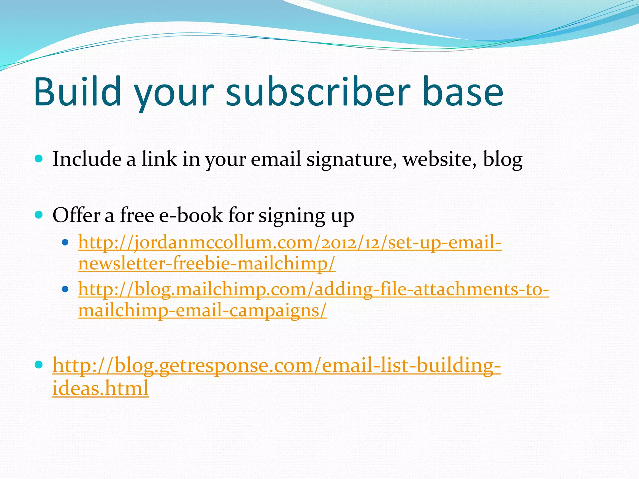Build your subscriber base
 Include a link in your email signature, website, blog
 Offer a free e-book for signing up
 http://jordanmccollum.com/2012/12/set-up-email-
newsletter-freebie-mailchimp/
 http://blog.mailchimp.com/adding-file-attachments-to-
mailchimp-email-campaigns/
 http://blog.getresponse.com/email-list-building-
ideas.html
 