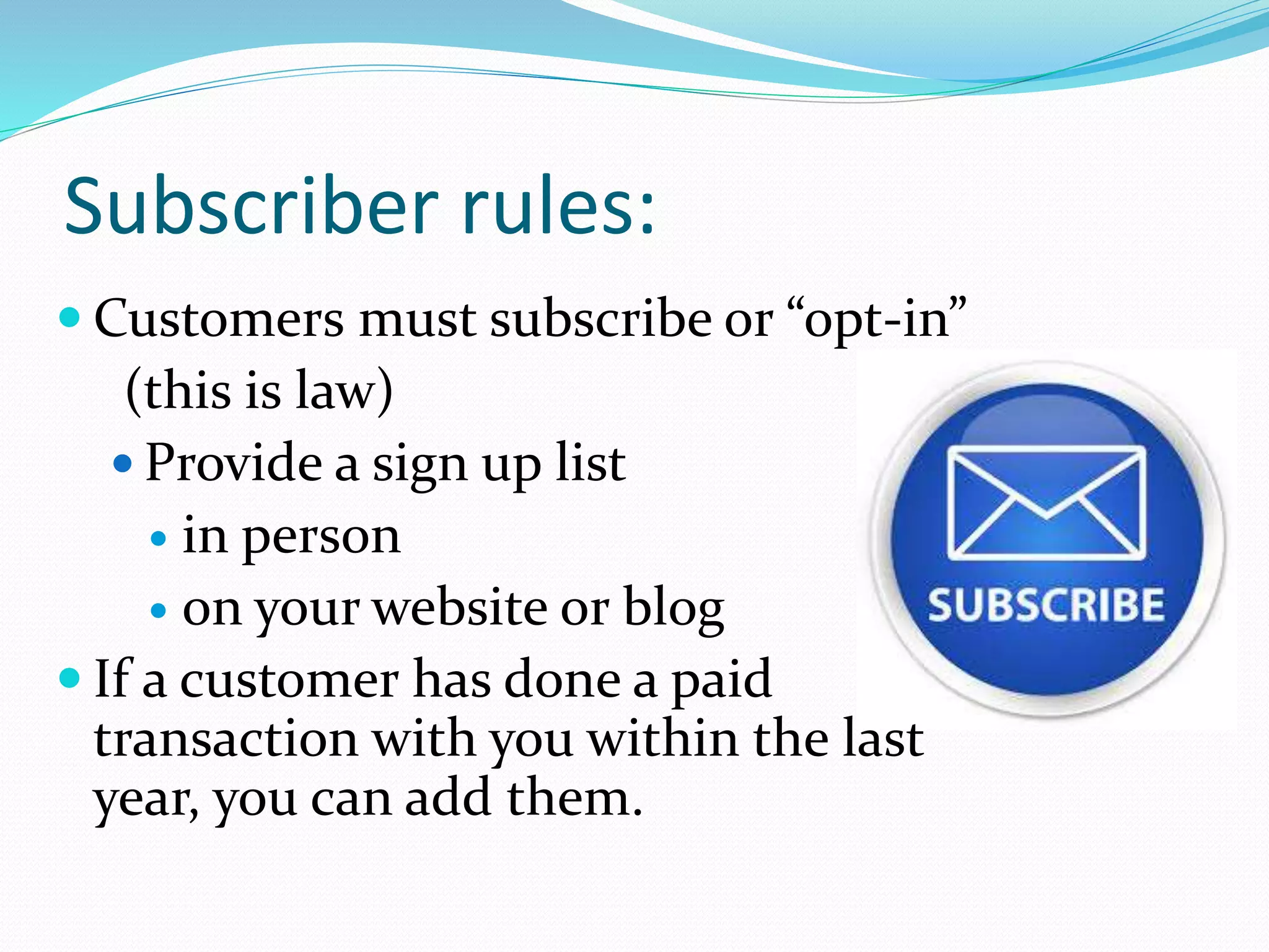 Subscriber rules:
 Customers must subscribe or “opt-in”
(this is law)
 Provide a sign up list
 in person
 on your website or blog
 If a customer has done a paid
transaction with you within the last
year, you can add them.
 