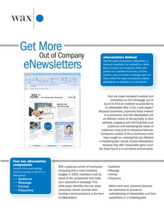 Get More
          Out of Company                                              eNewsletters Defined


       eNewsletters                                                   Like their paper predecessors, eNewsletters, or
                                                                      electronic newsletters, are delivered to a select
                                                                      group of current and prospective clients and
                                                                      partners on a predetermined basis, and they
                                                                      present a slew of benefits if a strategic plan is in
                                                                      place. Unlike their paper counterparts, however,
                                                                      eNewsletters are delivered to e-mail inboxes.




                                                                           Visit any major company’s website and
                                                                             somewhere on the homepage, you’re
                                                                       bound to find an invitation to subscribe to
                                                                        its eNewsletter. Why is this a web staple?
                                                                  Because businesses, especially those involved
                                                                       in e-commerce, find that eNewsletters are
                                                                      an effective means of driving traffic to their
                                                                      websites, engaging and informing their core
                                                                           audiences and identifying the needs of
                                                                     customers using built-in interactive features.
                                                                    Companies outside of the e-commerce circle
                                                                       have caught on, realizing that any effective
                                                                   e-marketing plan should include eNewsletters
                                                                      because they offer measurable gains much
                                                                  like those found in e-commerce environments.


Four key eNewsletter
components
                                  With a growing number of businesses       Audience
Consider these when sending
e-communications in the form of   increasing their e-mail marketing         Message
eNewsletters:                     budgets in 2009, marketers must be        Format
•• Audience                       aware of the components that make         Frequency
•• Message                        up a successful e-campaign. This
•• Format                         white paper identifies four key areas     Within each area, essential elements
•• Frequency                      companies should consider when            are addressed to provide an
                                  sending e-communications in the form      understanding of eNewsletters and their
                                  of eNewsletters:                          capabilities in a marketing plan.
 