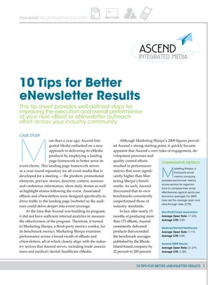 10 TIPS FOR BETTER eNEWSLETTER RESULTS 1
ascendintegratedmedia.com
Case Study
M
ore than a year ago, Ascend Inte-
grated Media embarked on a new
approach to delivering its eMedia
products by employing a landing
page framework to better serve its
event clients. This landing page framework serves
as a year-round repository for all event media that is
developed for a meeting — the preshow promotional
elements, preview stories, directory content, sessions
and conference information, show daily stories as well
as highlight stories following the event. Associated
eBlasts and eNewsletters were designed specifically to
drive traffic to the landing page (website) so the audi-
ence could delve deeper into event coverage.
At the time that Ascend was building its program,
it did not have sufficient internal analytics to measure
the effectiveness of the program. Therefore, it turned
to Marketing Sherpa, a third-party metrics vendor, for
its benchmark metrics. Marketing Sherpa examines
performance across a broad swath of eBlasts and
eNewsletters, all of which closely align with the indus-
try sectors that Ascend serves, including trade associa-
tions and medical/dental/healthcare eMedia.
Although Marketing Sherpa’s 2009 figures provid-
ed Ascend a strong starting point, it quickly became
apparent that Ascend’s own rules of engagement, de-
velopment processes and
quality control efforts
resulted in performance
metrics that were signifi-
cantly higher than Mar-
keting Sherpa’s bench-
marks. As such, Ascend
discovered that its own
benchmarks consistently
outperformed those of
industry standards.
In fact, after nearly 15
months of producing more
than 175 eBlasts, Ascend
consistently delivered
products that exceeded
the benchmark averages
published by the Rhode
Island-based company by
22 percent to 200 percent.
10 Tips for Better
eNewsletter Results
This tip sheet provides well-defined steps for
improving the execution and overall performance
of your next eBlast or eNewsletter outreach
effort across your industry community
Comparative Metrics
M
arketing Sherpa, a
third-party email
metrics company,
provides benchmark metrics
across sectors for organiza-
tions to compare their email
effectiveness against sector per-
formance averages. For 2009,
here are the average open and
click-through rates (CTR).
Non-Profit/Trade Association
Average Open Rate: 17.43%
Average CTR: 2.8%
Medical/Dental/Healthcare
Average Open Rate: 7.11%
Average CTR: 2.8%
Ascend 2009 Results
Average Open Rate: 21.27%
Average CTR: 3.78%
 