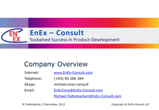 Company Overview
 Internet:             www.EnEx-Consult.com
 Telephone:            (+65) 84 286 384
 Skype:                michael.enex-consult
 Email:                EnExCons@EnEx-Consult.com
                       Michael.Tiefenbacher@EnEx-Consult.com

M.Tiefenbacher, 5 December, 2012                      Copyright @ EnEx-Consult LLP
 