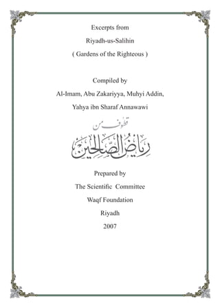 Excerpts from
Riyadh-us-Salihin
( Gardens of the Righteous )
Compiled by
Al-Imam, Abu Zakariyya, Muhyi Addin,
Yahya ibn Sharaf Annawawi
Prepared by
The Scientiﬁc Committee
Waqf Foundation
Riyadh
2007
 