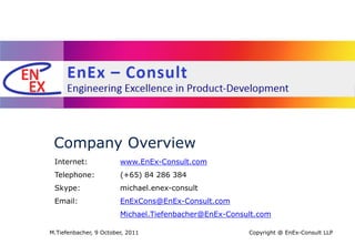 Company Overview
 Internet:              www.EnEx-Consult.com
 Telephone:             (+65) 84 286 384
 Skype:                 michael.enex-consult
 Email:                 EnExCons@EnEx-Consult.com
                        Michael.Tiefenbacher@EnEx-Consult.com

M.Tiefenbacher, 9 October, 2011                        Copyright @ EnEx-Consult LLP
 