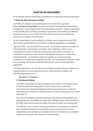 PUNTOS EN DISCUSIÓN
En el "Acuerdo General" mencionado,27 se definieron los siguientes puntos de negociación:
1. Política de desarrollo agrario integral
Las FARC han enfocado su propuesta agraria en la creación de lo que estas
llaman Territorios Campesinos, que serían territorios de propiedad de la colectividad y
manejados por los personajes que la comunidad eligiese para tal fin. Estarían conformados
por las actuales Zonas de Reserva Campesina que estarían conformados por 8 millones
de hectáreas y por lo que las FARC denominan Zonas de producción campesina de
alimentos con 6 millones de hectáreas.28
No se ha especificado si se les facilitaran los trámites a los ex-integrantes de las FARC
para constituir estos territorios o si accederán a territorios campesinos ya constituidos.
Según las FARC, una vez se firmen los acuerdos: "Los territorios campesinos gozarán de
autonomía política, administrativa, económica, social, ambiental y cultural, y en la
administración de justicia a través de los mecanismos de la justicia comunitaria. La
autonomía se comprende en términos de la capacidad de autogobierno, autogestión y
autodeterminación…los territorios campesinos contarán con recursos de origen
constitucional, con destinación específica para ellos…de una destinación específica creada
de un porcentaje del impuesto al latifundio improductivo, ocioso o inadecuadamente
explotado"29
Todo esto requerirá a su vez una reforma que permita que estos territorios campesinos se
puedan constituir en lo que antes eran zonas de reserva forestal, de baldíos y de
latifundios improductivos.10 30 31
Discusión: Completo
2. Participación Política
Las FARC, han pactado unas zonas afectadas por el conflicto y el abandono donde
el Gobierno Nacional se compromete a crear en estas zonas un total de X
Circunscripciones Transitorias Especiales de Paz para la elección de un total de X
Representantes a la Cámara de Representantes, de manera temporal y por X períodos
electorales."32
A su vez se ha señalado un aumento del presupuesto de los partidos políticos y una
especial atención a los partidos que surjan de los diálogos de paz como el partido de
las FARC, tanto para su acceso en medios como para la difusión de sus programas.
Las FARC-EP, junto al Gobierno Nacional participarán en las medidas de protección
de los candidatos políticos tanto los opositores al proceso de paz como de sus
sostenedores, se ha señalado que se implementará el voto electrónico y se expedirán
cédulas por todo el país, para aumentar el caudal electoral.
 