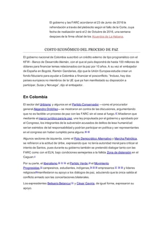 El gobierno y las FARC acordaron el 23 de Junio de 2016 la
refrendación a través del plebiscito según el fallo de la Corte, cuya
fecha de realización será el 2 de Octubre de 2016, una semana
despúes de la firma oficial de los Acuerdos de La Habana.
COSTO ECONÓMICO DEL PROCESO DE PAZ
El gobierno nacional de Colombia suscribió un crédito externo de tipo programático con el
KFW - Banco de Desarrollo Alemán, con el que el país dispondrá de hasta 100 millones de
dólares para financiar temas relacionados con la paz por 10 años. A su vez el embajador
de España en Bogotá, Ramón Gandarias, dijo que la Unión Europea estudia crear un
fondo fiduciario para ayudar a Colombia a financiar el posconflicto. “Incluso, hay dos
países europeos no miembros de la UE que ya han manifestado su disposición a
participar, Suiza y Noruega”, dijo el embajador.
En Colombia
El sector del Uribismo y algunos en el Partido Conservador —como el procurador
general Alejandro Ordóñez— se mostraron en contra de las discusiones, argumentando
que no es factible un proceso de paz con las FARC sin el cese al fuego.47 Añadieron que
mediante el marco jurídico para la paz, una ley propulsada por el gobierno y aprobado por
el Congreso, los integrantes de la subversión acusados de delitos de lesa humanidad
serían eximidos de tal responsabilidad y podrían participar en política y ser representantes
en el congreso sin haber cumplido pena alguna.48 49
Algunos sectores de izquierda, como el Polo Democrático Alternativo y Marcha Patriótica,
se refirieron a la actitud de Uribe, expresando que no tenía autoridad moral para criticar el
intento de Santos, pues durante su gobierno también se pretendió dialogar tanto con las
FARC como con el ELN, bajo condiciones semejantes a la fallida Zona de distensión en el
Caguan.4
Por su parte, el liberalismo,50 51 52 el Partido Verde,24 el Movimiento
Progresistas,53 campesinos, estudiantes, indígenas,54 55 56 empresarios 57 58 59 y líderes
religiosos60manifestaron su apoyo a los diálogos de paz, aduciendo que la única salida al
conflicto armado son las concertaciones bilaterales.
Los expresidentes Belisario Betancur 61 y César Gaviria, de igual forma, expresaron su
apoyo.
 