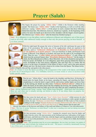198
Prayer (Salah)
One begins the prayer by saying “Allahu Akbar” (Allah is the Greatest) while standing
upright. The Imam says “Allahu Akbar” loudly in the beginning, as well as in all the other
takbeerat ( saying “Allahu Akbar” ) of the prayer in such a manner that those following
behind him hear him. The followers, however, should say it quietly. At the beginning of the
takbeer he raises his hands up to the level of his shoulders with his fingers closed together.
The follower says “Allahu Akbar” after the Imam has finished saying it.
Note : It is obligatory to say the pillars (such as takbeerat al-Ihram) and obligatory acts of the prayer
(such as all of the other takbeerat) loudly enough so that only the person praying can hear himself. it
is to hear yourself.
With his right hand, He grasps the wrist or forearm of his left, and keeps his gaze at the
place of his prostration. He recites any of the supplications which are reported to be
authentic, such as “Subhaanak Allahumma wa bi Hamdika wa Tabaarakasmuka wa
Ta’’ala Jadduka wa la ilaaha ghairuk” (You are Glorified, O Allah, and Praised; Your
Name is Blessed; Your Majesty is Exalted, and none has the right to be worshipped but
You). Then he says “A’udhu billahi min-ash-Shaitaanir-Rajeem” (I seek refuge in
Allah from the accursed Satan); then “Bismillahir-Rahmanir-Raheem” (In the name of
Allah, the Most Beneficent in Mercy, Most Merciful). All of this should be read quietly.
Then he recites Al-Fatihah. It is not obligatory upon those praying behind the Imam to
recite Al-Fatihah in the loud prayers (Maghrib, Isha and Fajr) but it is better that he
recites it in the times of quietness of the Imam (if there is any), and in the quiet prayers
(Dhuhr and Asr). He then recites whatever he wishes from the Quran. The Imam recites
loudly in Maghrib, Isha and Fajr, and quietly in the other prayers.
Note : It is better to recite the Quran according to the arrangement of the surahs in the Quran, and disliked
to recite out of chronological order. It is forbidden, however, to recite words or verses in incorrect order
within specific surahs.
Then he says “Allahu Akbar”, raises his hands to his shoulders and then bows. In bowing, he
should place his hands firmly on his knees, spreading his fingers, and stretching his back,
straightening it so that the head is equal with his mid-section, neither higher nor lower than
it. In the bowing, he should say three times,“Subhaana Rabbiyal-Adheem” (Glory be to
Allah, the Great). If one enters prayer late but completes the bowing, the standing before is
also counted and he need not make up for this unit (Rak’ah) after completing the prayer.
Note : All the Takbeerat and Tasmi’ (saying “Sami’Allahu liman Hamidah” -Allah hears him who praises
Him) are said when one is actually moving, not before or after it. If one delays them on purpose, his
prayer becomes invalid.
He then raises his head and says “Sami’ Allahu liman Hamidah” (Allah answers he who
praises Him) and raises his hands to his shoulders. Upon returning to stable upright standing
position, he says “Rabbanaa wa-lakal-Hamd” (Tahmeed) (O Our Lord, to You is praise)
[adding to it the saying] “Hamdan Katheeran Tayyiban Mubaarakan fihi, Mil’as-Sama waat
wa Mil’al-Ard wa Mil’a ma Shi’ta min Shai’in ba’d” (Many praises that are pure and
blessed, the fullness of the heavens and fullness of the earth and fullness of whatever You wish afterwards).
Note : The time of saying “Rabbanaa wa-lakal-Hamd” is after one is standing erect and not during movement
from the bowing position.
He then prostrates saying “Allahu Akbar”, keeping his stomach away from his thighs and
thighs from his calves. He must prostrate on his forehead and nose, both palms of the hands,
both knees, and both toes of the feet, with the fingers and toes pointing towards the Qiblah.
He is to say in the prostration “Subhaana Rabbiyal-A’laa” (Glory be to Allah, the Exalted)
three times.
Note : The prostration must be on seven appendages: the two feet, two knees, two palms of
hands, and the head, which includes the forehead and the nose. The prayer is invalid by intentionally leaving
any of these parts, except due to a valid excuse.
 