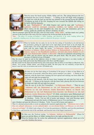 199





Then he raises his head saying Allahu Akbar and sits. The sitting between the two
prostrations has two correct manners : 1) Sitting on his left thigh while propping
the right foot with the heel up and the toes planted to the ground facing the Qiblah.
2)Propping up both of his feet, keeping his toes towards the Qiblah and sitting on
his heels with his buttocks.
He says “Rabbighfir-li” (O Allah forgive me) and he may add “warhamni,
wajburni, warfa’ni, warzuqni, wansurni, wahdini,, wa ‘aafini, wa’fu anni”
(Have mercy on me, and strengthen me, raise me, give me sustenance, give me
victory, guide me, pardon me, bestow clemency on me).
Then he prostrates again like the first time, raises his head saying “Allahu Akbar”, and then stands erect, putting
pressure on the front part of the souls of his feet, and prays the second unit (Rak’ah) like the first.
Note : The place of reciting al-Fatihah is while standing, and therefore if he starts reading before the
completely standing erect, he must recite it again or otherwise the prayer is invalid.
When he finishes the two units, he sits for the first sitting of Tashahhud as he did between
the prostration, putting his right hand on his right thigh and left hand on his left thigh. He
should make a fist of his right hand, making a circle with the thumb and middle finger, and
point with his index finger. He recites, “At-Tahiyyaatu lillaahi was-Salawaatu wat-
Tayyibaat, as-Salaamu 'alaika ayyuhan-Nabiyyu wa Rahmatullaahi wa Barakaatuh, as-
Salaamu 'alaina wa 'ala Ibaadillaahis-Saaliheen. Ash-hadu allaa ilaaha illallahu wa ash-
hadu anna Muhammadan Abduhu wa Rasooluh” (The best of salutations and greetings are
for Allah, and our prayers and our purest and good deeds. May the peace, mercy and
blessings of Allah be on you, O Prophet.
May the peace be upon us and on the righteous slaves of Allah. I testify that there is no deity worthy of
worship except Allah and I testify that Muhammad is His Slave and Messenger).
He then stands for the third and fourth bowing unit in the prayers that are three or four Raka’at (Maghrib, Isha,
Dhuhr, ‘Asr) saying “Allahu Akbar” and raising his hands. He then prays the rest similarly, except that he
doesn’t raise his voice in recitation and recites Al-Fatihah only.
He then sits for the final sitting of Tashahhud if the prayer is three or four Raka’at in
the posture of tawarruk, which has three correct manners (see chart) : 1) Sitting on the
buttocks with the knees bent, keeping left foot spread and sticking out from under the
right calf and right foot propped up.
2) Sitting on the buttocks with the knees bent, keeping left and right feet laid on the
right side. 3) Sitting on the buttocks with the knees bent, placing the left foot between
his thigh and right calf and right foot spread.
Then he says as in the first Tashahhud : “At-Tahiyyaatu lillaahi…” Then he says
“Allahuma salli ‘ala Muhammad wa ‘ala Aali Muhammad kama sallaita 'ala
Ibraheem wa 'ala Aali ibraheem, innaka Hameedum Majeed, wa Baarik ‘ala
Muhammad wa ‘ala Aali Muhammad kama baarakta ‘ala Ibraheem wa 'ala Aali
ibraheem, innaka Hameedum Majeed” (O Allah, send praises upon Muhammad and
the family of Muhammad, just as You sent praises upon Abraham and upon the family
of Abraham. Verily, You are full of praise and majesty. And send blessings upon
Muhammad and upon the family of Muhammad, just as You sent blessings
upon Abraham and upon the followers of Abraham. Verily, You are full of praise and majesty).
Then it is deemed praiseworthy to recite an authentically reported supplication like, “Allahumma inni a’udhu
bika min adhaabi Jahannam, wa min adhaabil-Qabr, wa min fitnatal-Mahya wal-Mamaat, wa min fitnat-
almaseeh ad-Dajjal” (O Allah I seek refuge in You from the punishment of Hellfire, and from the punishment
of the Grave, and from the trial of life and death, and from the trial of the Dajjal [Antichrist]”).
He then says the Tasleem saying “As-Salaamu 'alaikum wa Rahmatullah” (Peace be
upon you and the Mercy of Allah), turning first to his right and then his left.
When he finishes this, he recites the authentically reported supplications which are to be
read after finishing the prayer.
 