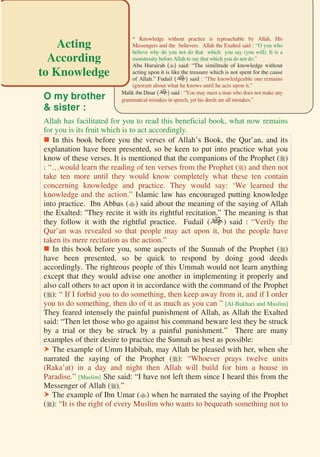 200

O my brother
& sister :
Allah has facilitated for you to read this beneficial book, what now remains
for you is its fruit which is to act accordingly.
 In this book before you the verses of Allah’s Book, the Qur’an, and its
explanation have been presented, so be keen to put into practice what you
know of these verses. It is mentioned that the companions of the Prophet ()
: “…would learn the reading of ten verses from the Prophet () and then not
take ten more until they would know completely what these ten contain
concerning knowledge and practice. They would say: ‘We learned the
knowledge and the action.” Islamic law has encouraged putting knowledge
into practice. Ibn Abbas () said about the meaning of the saying of Allah
the Exalted: ''They recite it with its rightful recitation.” The meaning is that
they follow it with the rightful practice. Fudail () said : “Verily the
Qur’an was revealed so that people may act upon it, but the people have
taken its mere recitation as the action.”
 In this book before you, some aspects of the Sunnah of the Prophet ()
have been presented, so be quick to respond by doing good deeds
accordingly. The righteous people of this Ummah would not learn anything
except that they would advise one another in implementing it properly and
also call others to act upon it in accordance with the command of the Prophet
(): “ If I forbid you to do something, then keep away from it, and if I order
you to do something, then do of it as much as you can ” [Al-Bukhari and Muslim]
They feared intensely the painful punishment of Allah, as Allah the Exalted
said: “Then let those who go against his command beware lest they be struck
by a trial or they be struck by a painful punishment.” There are many
examples of their desire to practice the Sunnah as best as possible:
 The example of Umm Habibah, may Allah be pleased with her, when she
narrated the saying of the Prophet (): “Whoever prays twelve units
(Raka’at) in a day and night then Allah will build for him a house in
Paradise.” [Muslim] She said: “I have not left them since I heard this from the
Messenger of Allah ().”
 The example of Ibn Umar () when he narrated the saying of the Prophet
(): “It is the right of every Muslim who wants to bequeath something not to
* Knowledge without practice is reproachable by Allah, His
Messengers and the believers. Allah the Exalted said : “O you who
believe why do you not do that which you say (you will). It is a
monstrosity before Allah to say that which you do not do.”
Abu Hurairah () said: “The similitude of knowledge without
acting upon it is like the treasure which is not spent for the cause
of Allah.” Fudail () said : “The knowledgeable one remains
ignorant about what he knows until he acts upon it.”
Malik ibn Dinar () said : “You may meet a man who does not make any
grammatical mistakes in speech, yet his deeds are all mistakes.”
Acting
According
to Knowledge
 