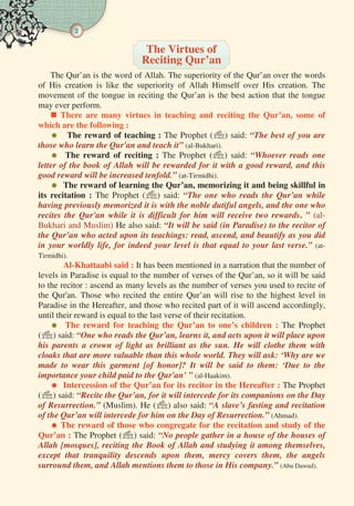 2
The Qur’an is the word of Allah. The superiority of the Qur’an over the words
of His creation is like the superiority of Allah Himself over His creation. The
movement of the tongue in reciting the Qur’an is the best action that the tongue
may ever perform.
 There are many virtues in teaching and reciting the Qur’an, some of
which are the following :
 The reward of teaching : The Prophet () said: “The best of you are
those who learn the Qur'an and teach it” (al-Bukhari).
 The reward of reciting : The Prophet () said: “Whoever reads one
letter of the book of Allah will be rewarded for it with a good reward, and this
good reward will be increased tenfold.” (at-Tirmidhi).
 The reward of learning the Qur’an, memorizing it and being skillful in
its recitation : The Prophet () said: “The one who reads the Qur’an while
having previously memorized it is with the noble dutiful angels, and the one who
recites the Qur'an while it is difficult for him will receive two rewards. ” (al-
Bukhari and Muslim) He also said: “It will be said (in Paradise) to the recitor of
the Qur’an who acted upon its teachings: read, ascend, and beautify as you did
in your worldly life, for indeed your level is that equal to your last verse.” (at-
Tirmidhi).
Al-Khattaabi said : It has been mentioned in a narration that the number of
levels in Paradise is equal to the number of verses of the Qur’an, so it will be said
to the recitor : ascend as many levels as the number of verses you used to recite of
the Qur'an. Those who recited the entire Qur’an will rise to the highest level in
Paradise in the Hereafter, and those who recited part of it will ascend accordingly,
until their reward is equal to the last verse of their recitation.
 The reward for teaching the Qur’an to one’s children : The Prophet
() said: “One who reads the Qur’an, learns it, and acts upon it will place upon
his parents a crown of light as brilliant as the sun. He will clothe them with
cloaks that are more valuable than this whole world. They will ask: ‘Why are we
made to wear this garment [of honor]? It will be said to them: ‘Due to the
importance your child paid to the Qur'an’ ” (al-Haakim).
 Intercession of the Qur’an for its recitor in the Hereafter : The Prophet
() said: “Recite the Qur’an, for it will intercede for its companions on the Day
of Resurrection.” (Muslim). He () also said: “A slave’s fasting and recitation
of the Qur’an will intercede for him on the Day of Resurrection.” (Ahmad).
 The reward of those who congregate for the recitation and study of the
Qur’an : The Prophet () said: “No people gather in a house of the houses of
Allah [mosques], reciting the Book of Allah and studying it among themselves,
except that tranquility descends upon them, mercy covers them, the angels
surround them, and Allah mentions them to those in His company.” (Abu Dawud).
The Virtues of
Reciting Qur’an
 