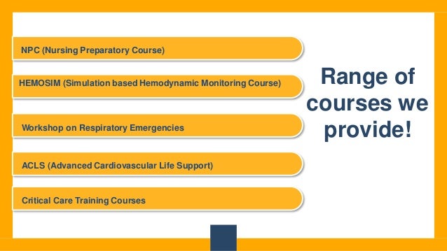 Range of
courses we
provide!
NPC (Nursing Preparatory Course)
HEMOSIM (Simulation based Hemodynamic Monitoring Course)
Workshop on Respiratory Emergencies
ACLS (Advanced Cardiovascular Life Support)
Critical Care Training Courses
 