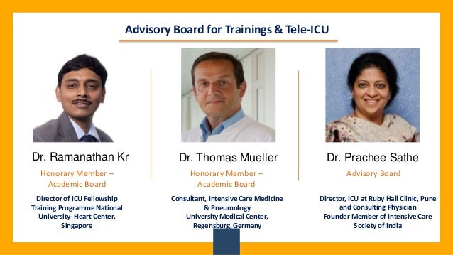 Advisory Board for Trainings & Tele-ICU
Advisory Board
Director, ICU at Ruby Hall Clinic, Pune
and Consulting Physician
Founder Member of Intensive Care
Society of India
Dr. Thomas Mueller
Dr. Ramanathan Kr Dr. Prachee Sathe
Honorary Member –
Academic Board
Honorary Member –
Academic Board
Consultant, Intensive Care Medicine
& Pneumology
University Medical Center,
Regensburg,Germany
Director of ICU Fellowship
Training Programme National
University-Heart Center,
Singapore
 