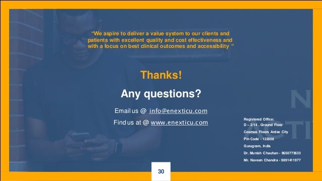 Thanks!
Registered Office:
D – 2/14 , Ground Floor
Cosmos Floors Ardee City
Pin Code - 122008
Gurugram, India
Dr. Munish Chauhan - 9650773633
Mr. Naveen Chandra - 9891411977
“We aspire to deliver a value system to our clients and
patients with excellent quality and cost effectiveness and
with a focus on best clinical outcomes and accessibility “
Any questions?
Email us @ info@enexticu.com
Find us at @ www.enexticu.com
30
 