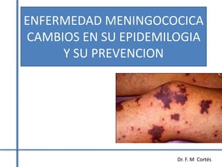 ENFERMEDAD MENINGOCOCICA 
CAMBIOS EN SU EPIDEMILOGIA 
Dr. F. M Cortés 
Y SU PREVENCION 
 
