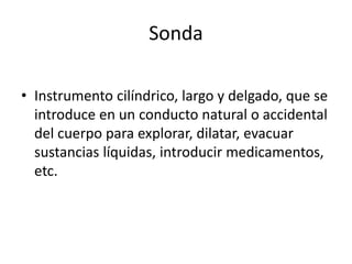 Sonda
• Instrumento cilíndrico, largo y delgado, que se
introduce en un conducto natural o accidental
del cuerpo para explorar, dilatar, evacuar
sustancias líquidas, introducir medicamentos,
etc.
 