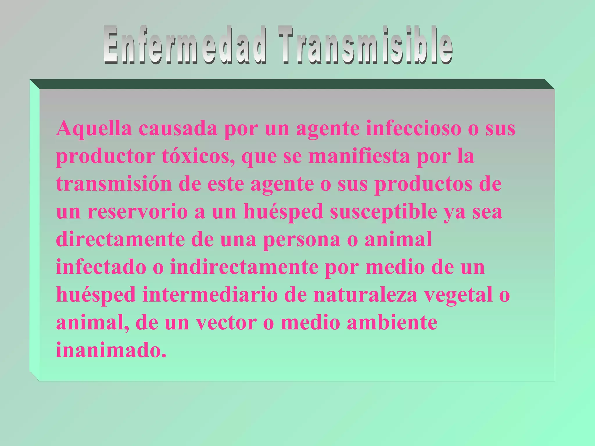 Aquella causada por un agente infeccioso o sus
productor tóxicos, que se manifiesta por la
transmisión de este agente o sus productos de
un reservorio a un huésped susceptible ya sea
directamente de una persona o animal
infectado o indirectamente por medio de un
huésped intermediario de naturaleza vegetal o
animal, de un vector o medio ambiente
inanimado.
 