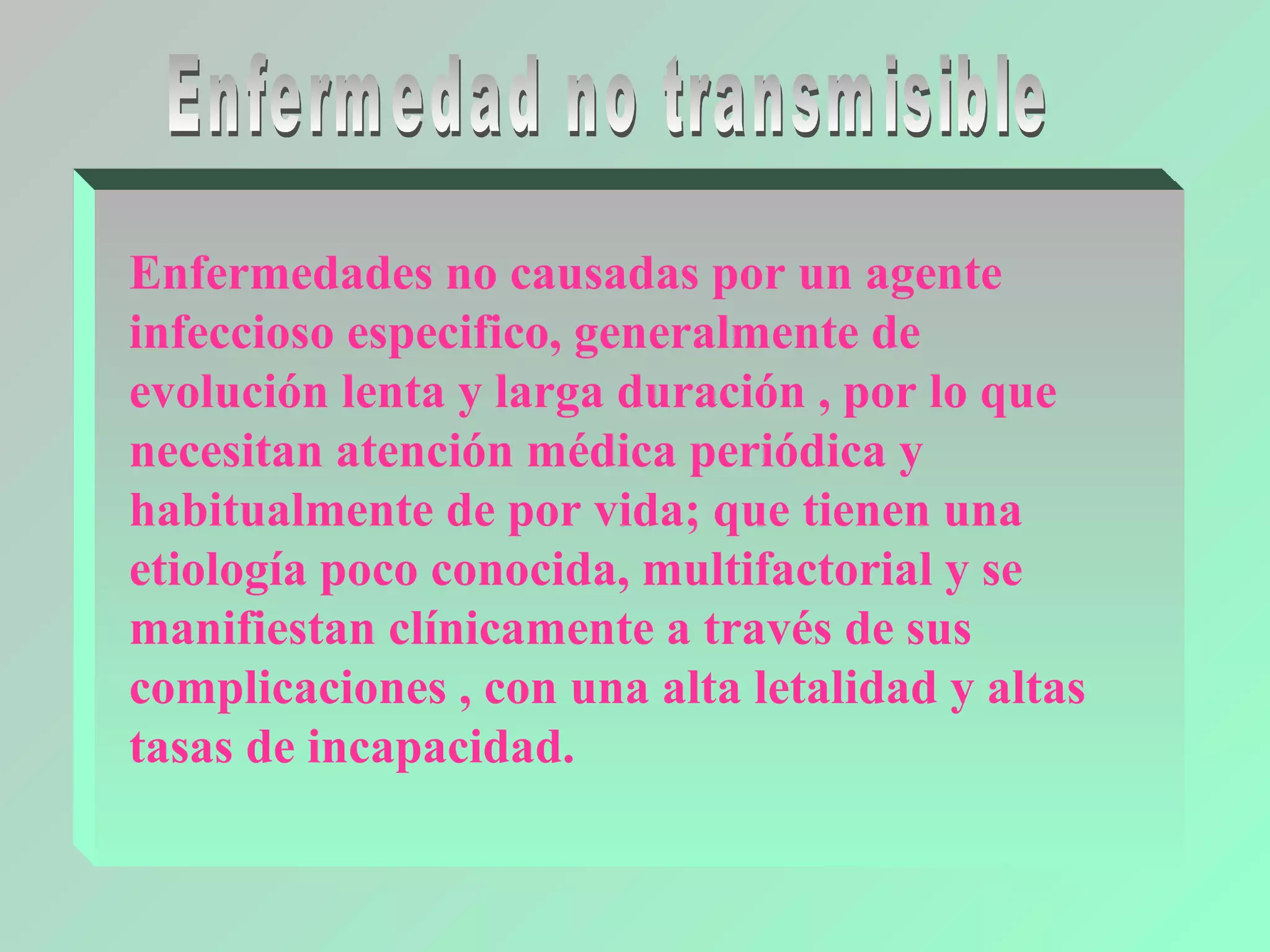 Enfermedades no causadas por un agente
infeccioso especifico, generalmente de
evolución lenta y larga duración , por lo que
necesitan atención médica periódica y
habitualmente de por vida; que tienen una
etiología poco conocida, multifactorial y se
manifiestan clínicamente a través de sus
complicaciones , con una alta letalidad y altas
tasas de incapacidad.
 