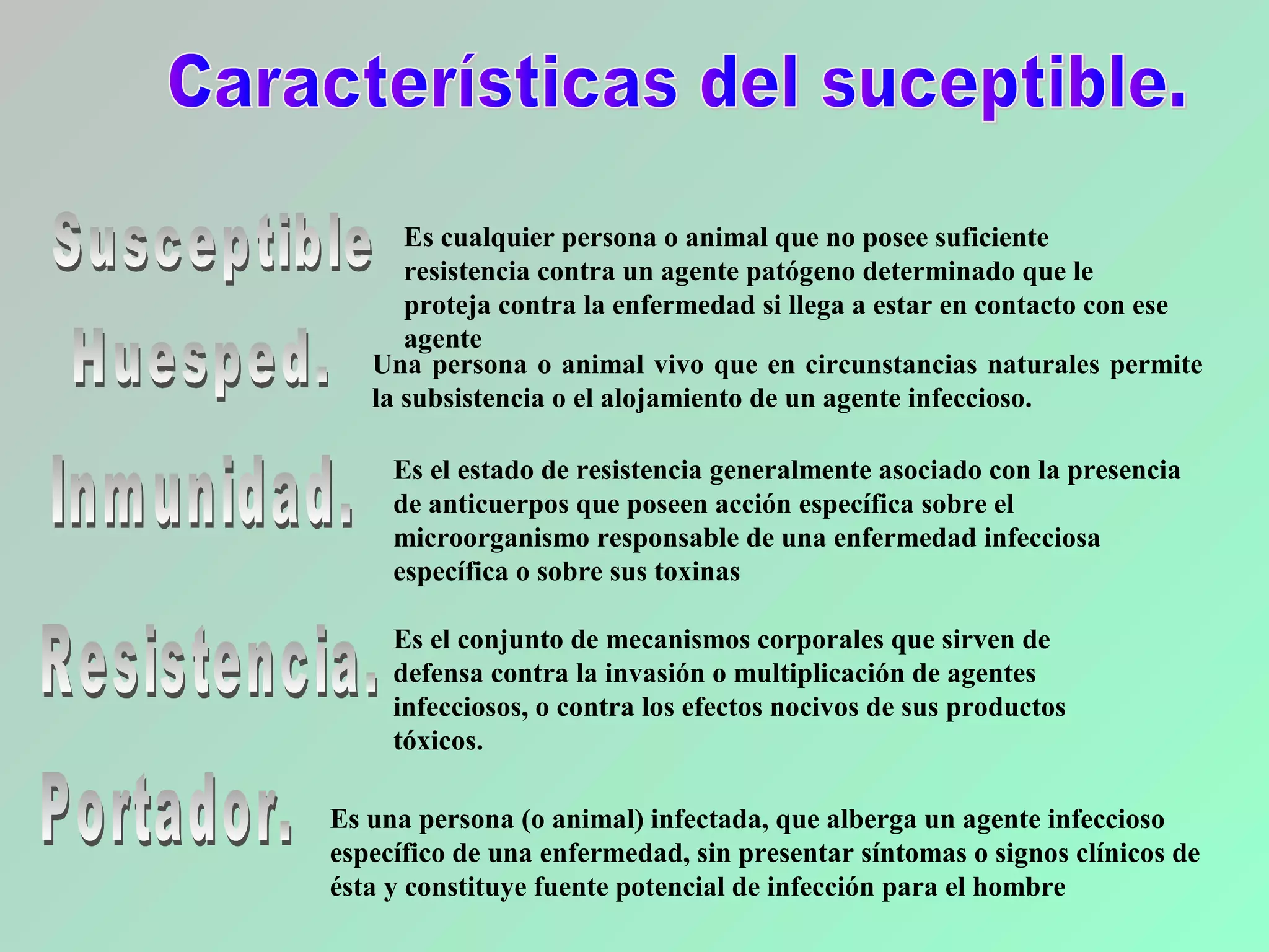 Es una persona (o animal) infectada, que alberga un agente infeccioso
específico de una enfermedad, sin presentar síntomas o signos clínicos de
ésta y constituye fuente potencial de infección para el hombre
Una persona o animal vivo que en circunstancias naturales permite
la subsistencia o el alojamiento de un agente infeccioso.
Es cualquier persona o animal que no posee suficiente
resistencia contra un agente patógeno determinado que le
proteja contra la enfermedad si llega a estar en contacto con ese
agente
Es el conjunto de mecanismos corporales que sirven de
defensa contra la invasión o multiplicación de agentes
infecciosos, o contra los efectos nocivos de sus productos
tóxicos.
Es el estado de resistencia generalmente asociado con la presencia
de anticuerpos que poseen acción específica sobre el
microorganismo responsable de una enfermedad infecciosa
específica o sobre sus toxinas
 
