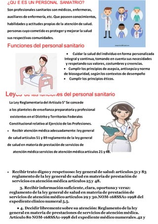 ¿QU E ES UN PERSONAL SANIATRIO?
Son profesionales sanitarios sonmédicos, enfermeras,
auxiliares de enfermería, etc. Que poseenconocimientos,
habilidades y actitudes propias de la atenciónde salud.
personas cuyocometidoes proteger y mejorar la salud
sus respectivas comunidades.
Funciones del personal sanitario
 Cuidar la salud del individuoenforma personalizada
Integral y continua, tomando en cuenta sus necesidades
y respetandosus valores, costumbres y creencias.
 Cumplir los principios de asepsia, antisepsiay norma
de bioseguridad, segúnlos contextos de desempeño
 Cumplir los principios éticos.
Leyes de las funciones del personal sanitario
La Ley Reglamentariadel Artículo5° Se concede
a los planteles de enseñanza preparatoriay profesional
existentes enel Distritoy Territorios Federales
Constitucional relativoal Ejerciciode las Profesiones.
 Recibir atenciónmédicaadecuadamente:ley general
de saludartículos 51 y 89 reglamentode la ley general
de saluden materiade prestaciónde servicios de
atenciónmédicaservicios de atenciónmédicaartículos 21 y 48.
 Recibir trato digno y respetuoso: ley general de salud: artículos 51 y 83
reglamento de la ley general de salud en materiade prestación de
servicios en atención médica artículos 25y 48.
3. Recibir información suficiente,clara, oportunay veraz:
reglamento de la ley general de salud en materiade prestación de
servicios de atención médico artículos 29 y 30.NOM-168SSA1-1998 del
expedienteclínico numeral 5.5.
● 4. Decidir librementesobre su atención: Reglamento de la ley
general en materia de prestaciones de servicios de atención médica.
Artículo 80 NOM-168SSA1-1998 del expediente médico numerales.42 y
 