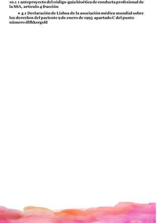 10.1 1 anteproyecto del código-guíabioéticade conductaprofesional de
la SSA, artículo 4 fracción
● 4.1 Declaración de Lisboa de la asociación médica mundial sobre
los derechos del paciente 9de enero de 1995 apartado C del punto
número dlfhksrgsfd
 