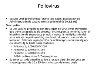 Poliovirus
• Vacuna Oral de Poliovirus (VOP o tipo Sabin) (Aplicación de
Administración de vacuna contra poliomielitis 99.3.5.01)
Descripción
• Es una vacuna preparada con tres cepas de virus vivos atenuados
que tiene la capacidad de provocar una respuesta inmunitaria en el
intestino donde se produce principalmente la multiplicación del
virus salvaje de poliomielitis, simulando el proceso natural de la
infección. Estimula la producción de anticuerpos secretores Ig A y
circulantes Ig G. Cada dosis contiene:
• Poliovirus 1, 1.000.000 TCID50
• Poliovirus 2, 100.000 TCID50
• Poliovirus 3, 600.000 TCID50
• Sulfato de Neomicina B, 7 microgramos
• Su color varía de amarillo pálido a rosado claro. Se presenta en
frascos goteros de 10 a 25 dosis y frascos de mono dosis
 