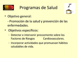 Programas de Salud Objetivo general: - Promoción de la salud y prevención de las enfermedades. Objetivos específicos: Detectar e intervenir precozmente sobre los Factores de Riesgos  Cardiovasculares. Incorporar actividades que promuevan hábitos saludables de vida. 