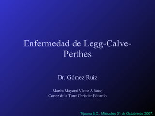 Enfermedad de Legg-Calve-Perthes Dr. Gómez Ruiz Martha Mayoral Víctor Alfonso Cortez de la Torre Christian Eduardo Tijuana B.C., Miércoles 31 de Octubre de 2007. 