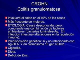CROHN Colitis granulomatosa  Involucra el colon en el 40% de los casos  Más frecuente en mujeres. ETIOLOGIA: Causa desconocida, pero: comprende una combinación de factores ambientales (bacterias luminales-Ag.  En infeccion intestinal-alteraciones en la regulación inmune). Predisposición genética: si y no relacionado con Ag-HLA. Y en cromosoma 16 gen NOD2. Cigarrillo. Dieta. Deficit de Zinc. 