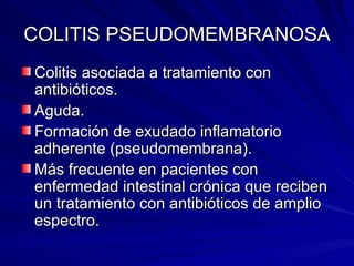 COLITIS PSEUDOMEMBRANOSA Colitis asociada a tratamiento con antibióticos. Aguda. Formación de exudado inflamatorio adherente (pseudomembrana). Más frecuente en pacientes con enfermedad intestinal crónica que reciben un tratamiento con antibióticos de amplio espectro. 
