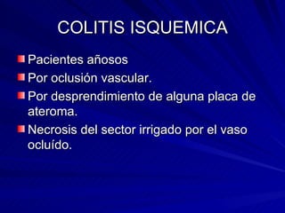 COLITIS ISQUEMICA Pacientes añosos  Por oclusión vascular. Por desprendimiento de alguna placa de ateroma. Necrosis del sector irrigado por el vaso ocluído. 