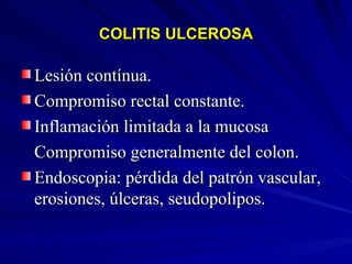 COLITIS ULCEROSA Lesión contínua. Compromiso rectal constante. Inflamación limitada a la mucosa Compromiso generalmente del colon. Endoscopia: pérdida del patrón vascular, erosiones, úlceras, seudopolipos. 