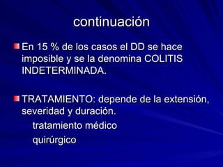 continuación En 15 % de los casos el DD se hace imposible y se la denomina COLITIS INDETERMINADA. TRATAMIENTO: depende de la extensión, severidad y duración. tratamiento médico quirúrgico 