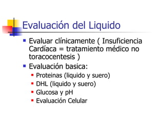 Evaluación del Liquido Evaluar clínicamente ( Insuficiencia Cardíaca = tratamiento médico no toracocentesis ) Evaluación basica: Proteinas (liquido y suero) DHL (liquido y suero) Glucosa y pH Evaluación Celular 