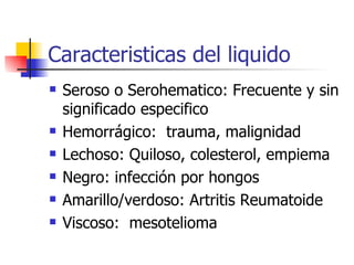Caracteristicas del liquido Seroso o Serohematico: Frecuente y sin significado especifico Hemorrágico:  trauma, malignidad Lechoso: Quiloso, colesterol, empiema Negro: infección por hongos Amarillo/verdoso: Artritis Reumatoide Viscoso:  mesotelioma 