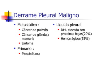 Derrame Pleural Maligno Metastático : Cáncer de pulmón Cáncer de glándula mamaria Linfoma Primario : Mesotelioma Liquido pleural DHL elevada con proteínas bajas(20%) Hemorrágicos(55%) 