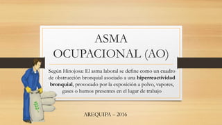ASMA
OCUPACIONAL (AO)
Según Hinojosa: El asma laboral se define como un cuadro
de obstrucción bronquial asociado a una hiperreactividad
bronquial, provocado por la exposición a polvo, vapores,
gases o humos presentes en el lugar de trabajo
AREQUIPA – 2016
 