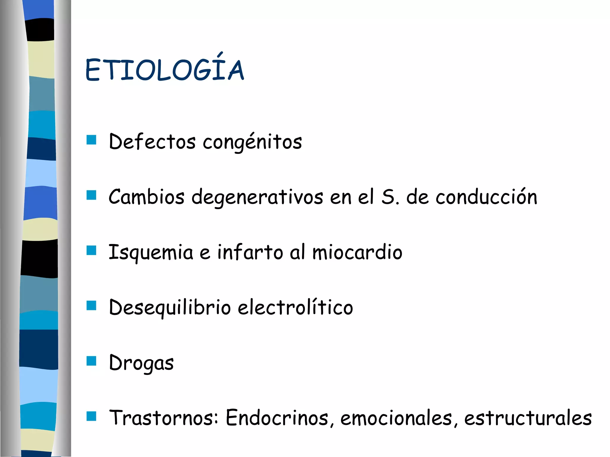 ETIOLOGÍA Defectos congénitos Cambios degenerativos en el S. de conducción Isquemia e infarto al miocardio Desequilibrio electrolítico Drogas Trastornos: Endocrinos, emocionales, estructurales 
