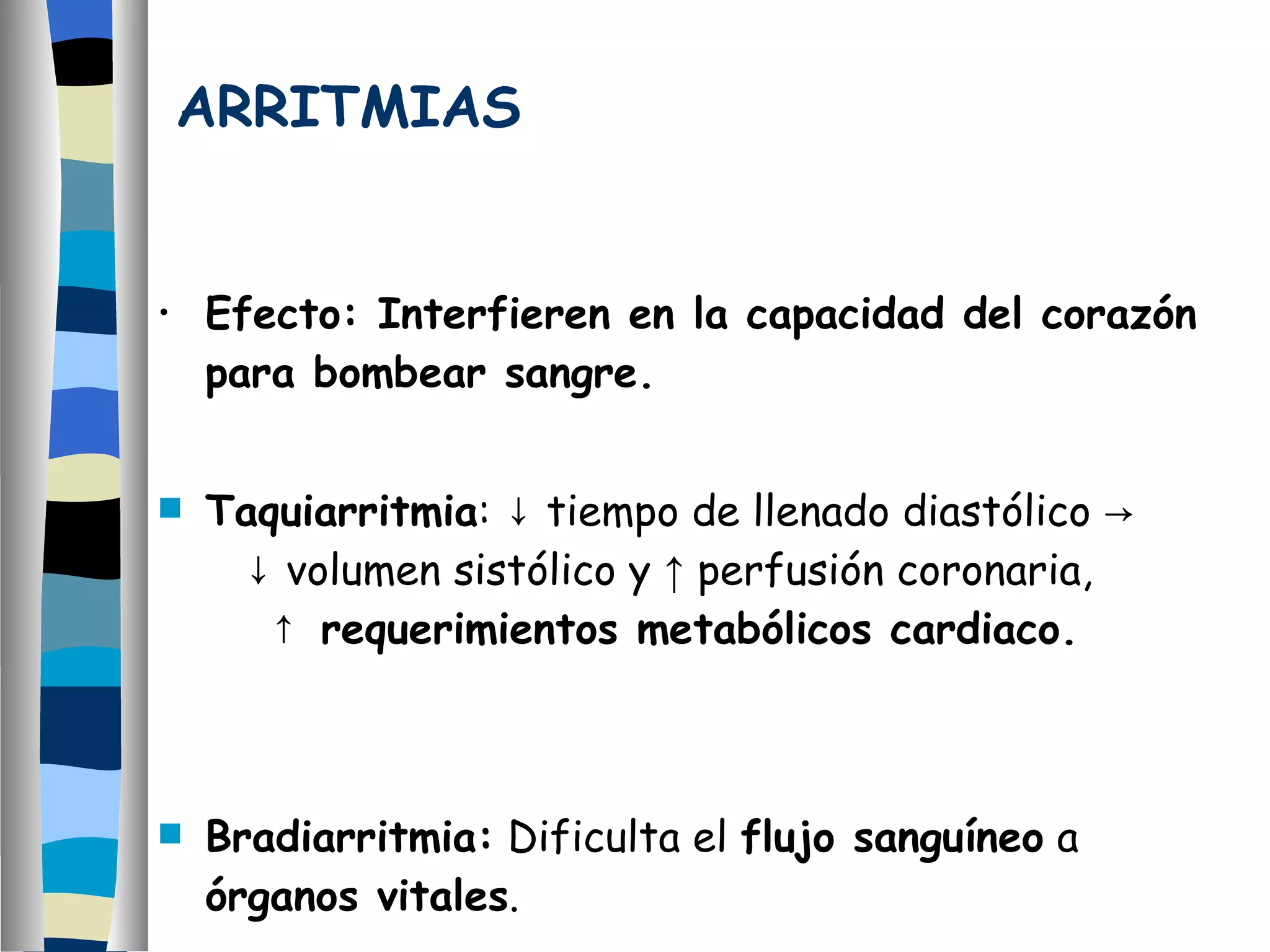ARRITMIAS Efecto: Interfieren en la capacidad del corazón para bombear sangre. Taquiarritmia :  ↓ tiempo de llenado diastólico ->  ↓ volumen sistólico y  ↑  perfusión coronaria,  ↑ requerimientos metabólicos cardiaco. Bradiarritmia:  Dificulta el  flujo sanguíneo  a  órganos vitales .  